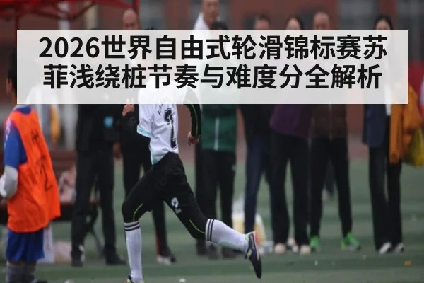 2026世界自由式轮滑锦标赛苏菲浅绕桩节奏与难度分全解析 - c7c7.app