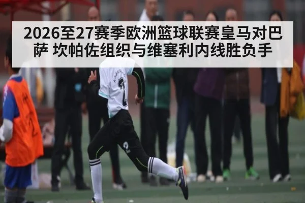 2026至27赛季欧洲篮球联赛皇马对巴萨 坎帕佐组织与维塞利内线胜负手 - c7c7.app