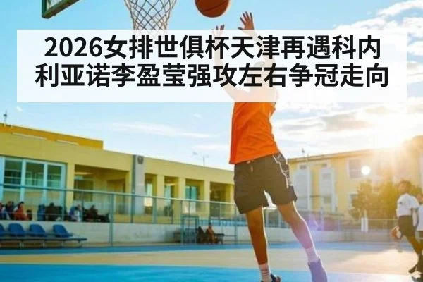 2026女排世俱杯天津再遇科内利亚诺李盈莹强攻左右争冠走向 - c7c7.app